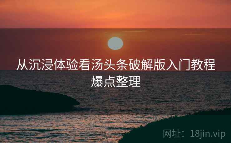 从沉浸体验看汤头条破解版入门教程爆点整理