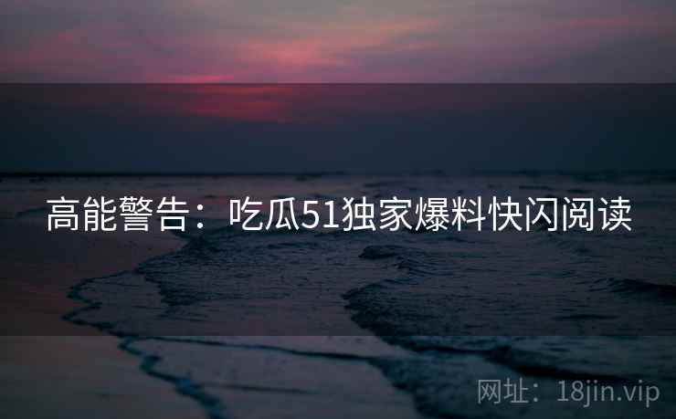 高能警告：吃瓜51独家爆料快闪阅读