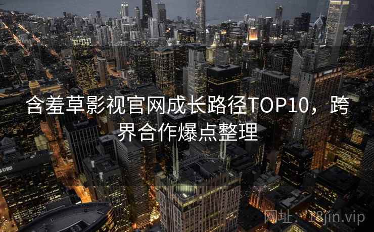 含羞草影视官网成长路径TOP10，跨界合作爆点整理
