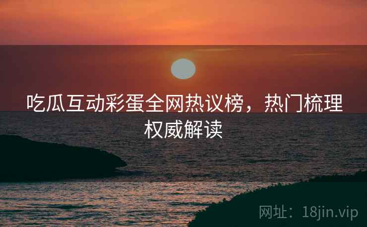 吃瓜互动彩蛋全网热议榜，热门梳理权威解读
