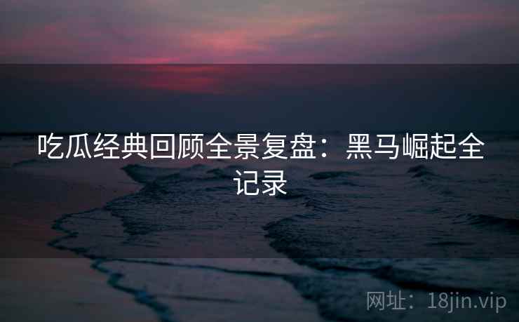 吃瓜经典回顾全景复盘：黑马崛起全记录