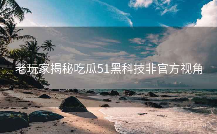 老玩家揭秘吃瓜51黑科技非官方视角