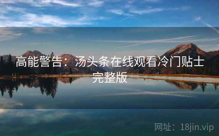 高能警告：汤头条在线观看冷门贴士完整版