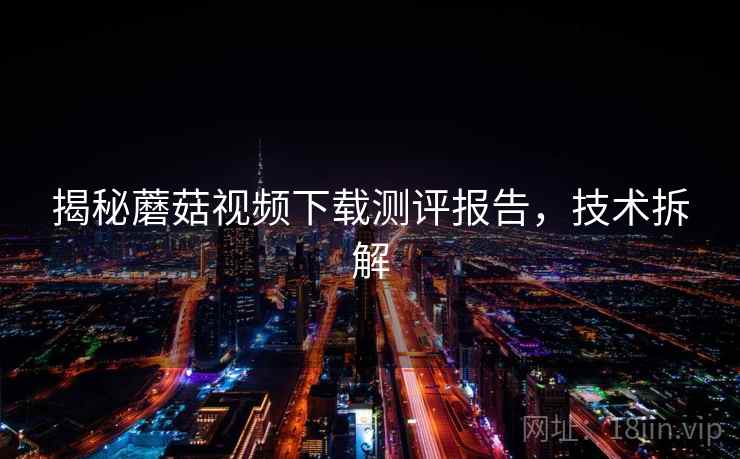 揭秘蘑菇视频下载测评报告，技术拆解