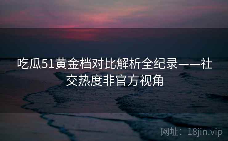 吃瓜51黄金档对比解析全纪录——社交热度非官方视角
