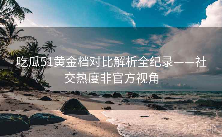 吃瓜51黄金档对比解析全纪录——社交热度非官方视角