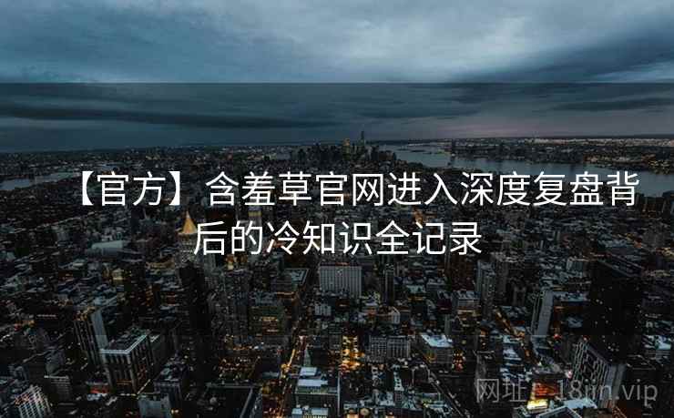 【官方】含羞草官网进入深度复盘背后的冷知识全记录