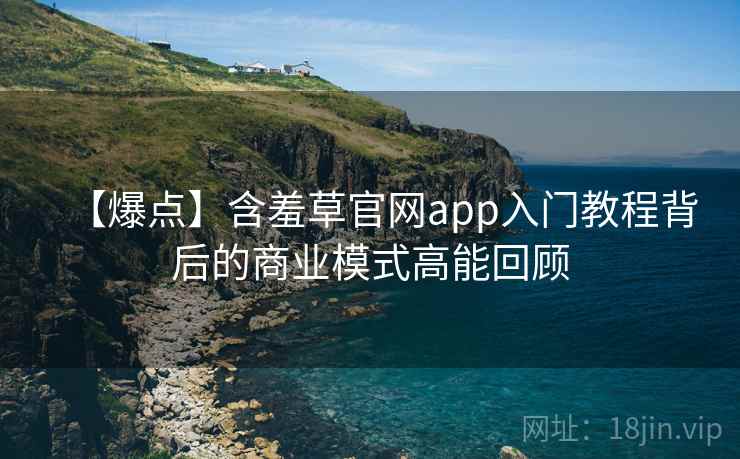 【爆点】含羞草官网app入门教程背后的商业模式高能回顾