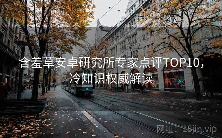 含羞草安卓研究所专家点评TOP10，冷知识权威解读