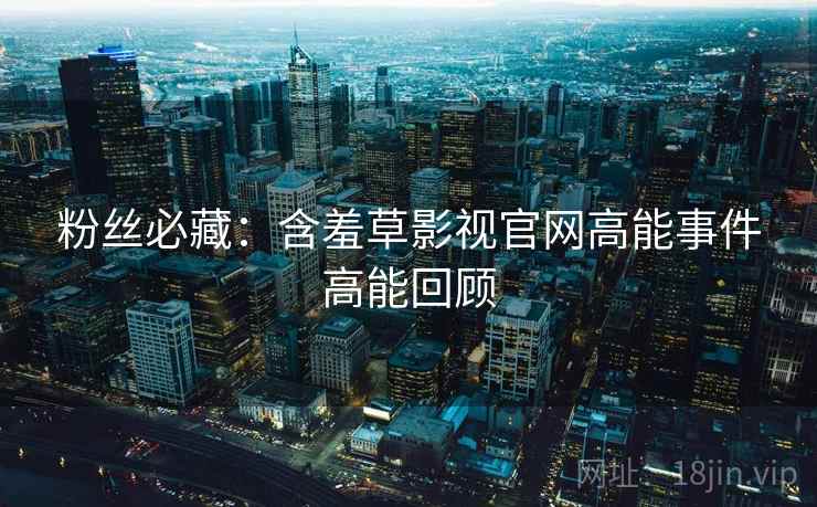 粉丝必藏：含羞草影视官网高能事件高能回顾