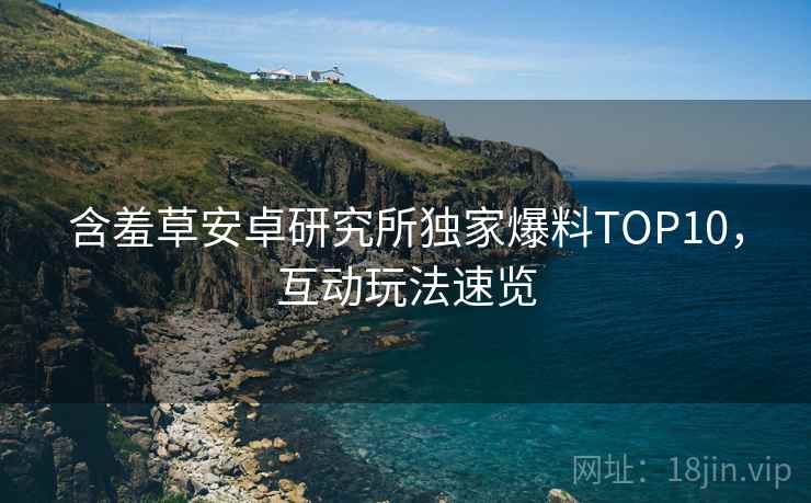 含羞草安卓研究所独家爆料TOP10，互动玩法速览