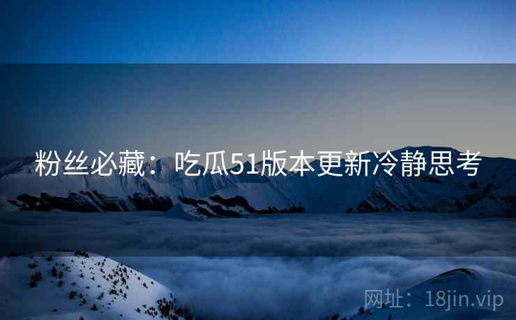 粉丝必藏：吃瓜51版本更新冷静思考