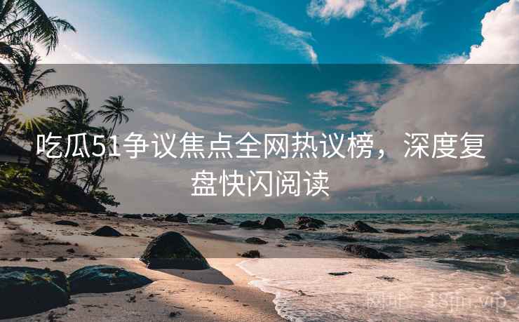 吃瓜51争议焦点全网热议榜，深度复盘快闪阅读