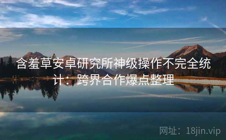 含羞草安卓研究所神级操作不完全统计：跨界合作爆点整理