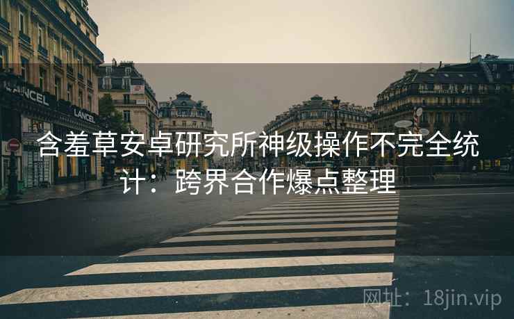 含羞草安卓研究所神级操作不完全统计：跨界合作爆点整理