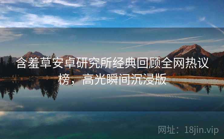 含羞草安卓研究所经典回顾全网热议榜，高光瞬间沉浸版