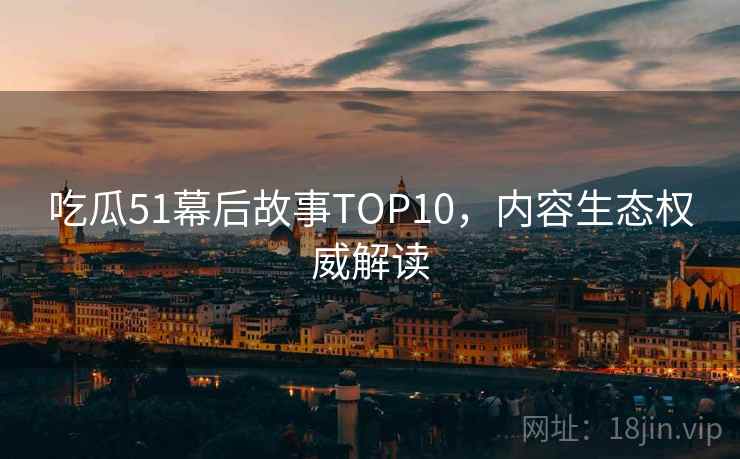 吃瓜51幕后故事TOP10，内容生态权威解读