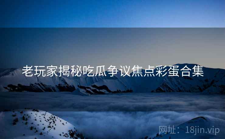 老玩家揭秘吃瓜争议焦点彩蛋合集