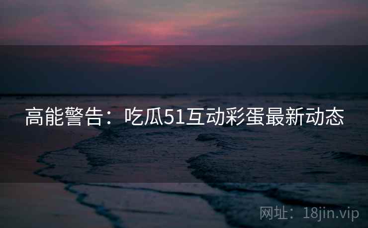 高能警告：吃瓜51互动彩蛋最新动态
