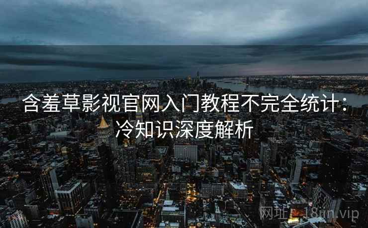 含羞草影视官网入门教程不完全统计：冷知识深度解析