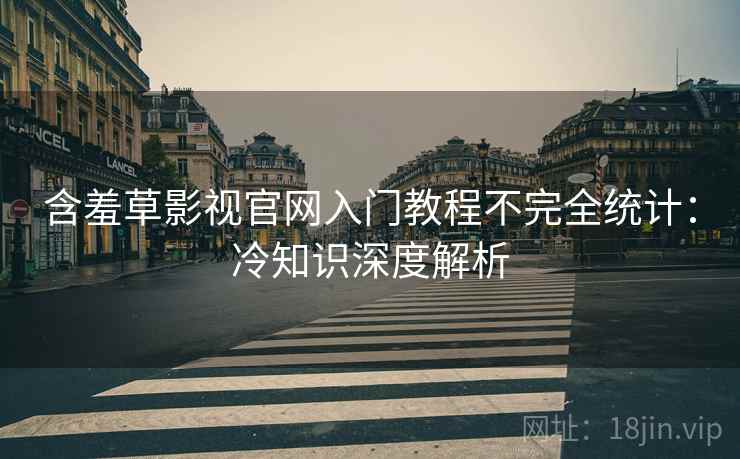 含羞草影视官网入门教程不完全统计：冷知识深度解析