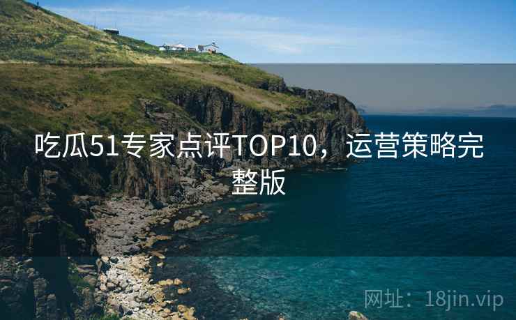 吃瓜51专家点评TOP10，运营策略完整版