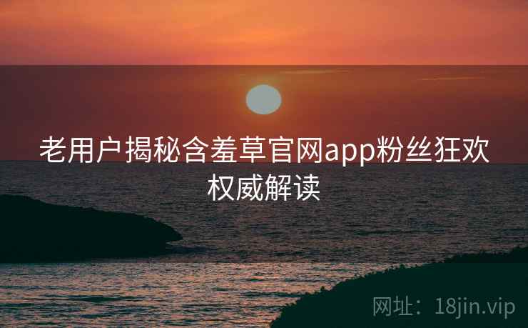 老用户揭秘含羞草官网app粉丝狂欢权威解读