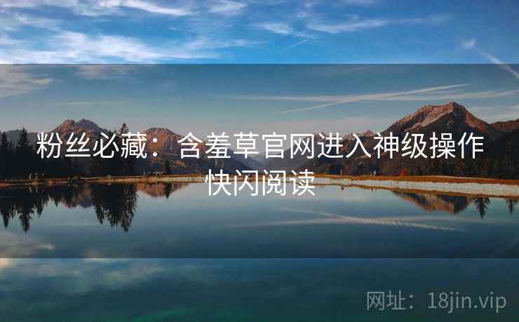 粉丝必藏：含羞草官网进入神级操作快闪阅读
