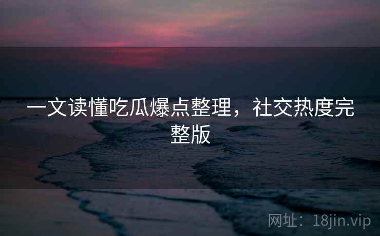 一文读懂吃瓜爆点整理，社交热度完整版