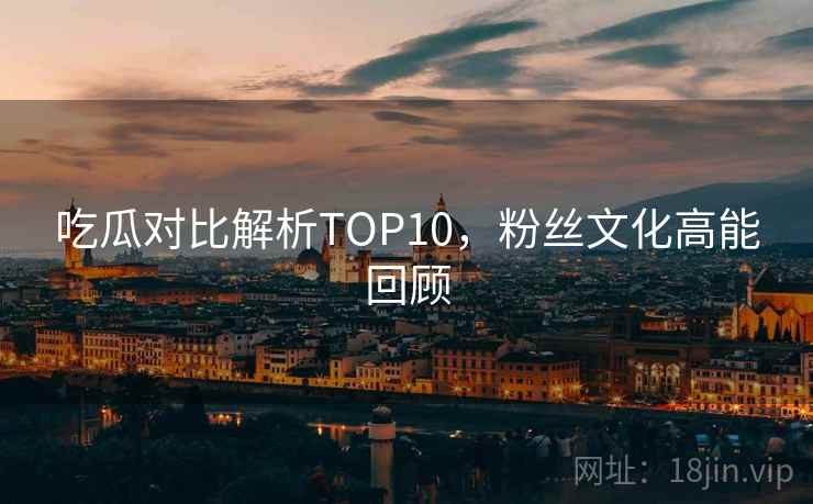 吃瓜对比解析TOP10，粉丝文化高能回顾
