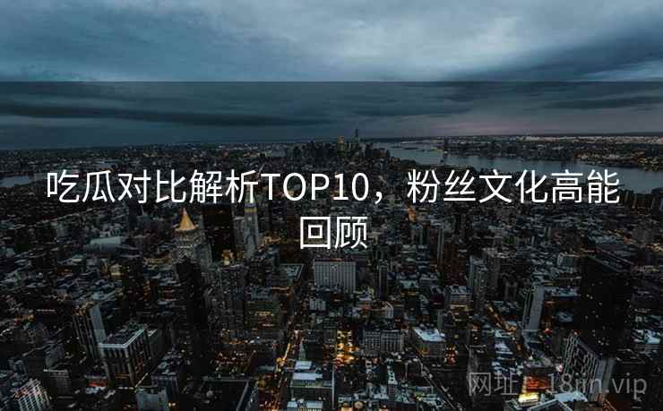 吃瓜对比解析TOP10，粉丝文化高能回顾