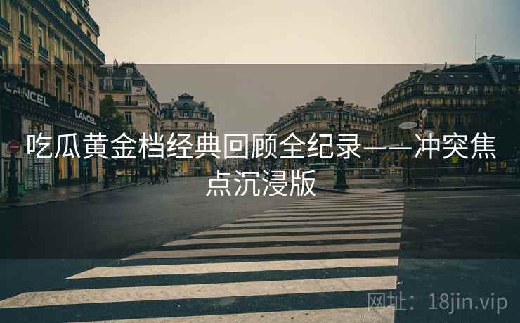 吃瓜黄金档经典回顾全纪录——冲突焦点沉浸版