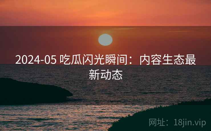 2024-05 吃瓜闪光瞬间：内容生态最新动态