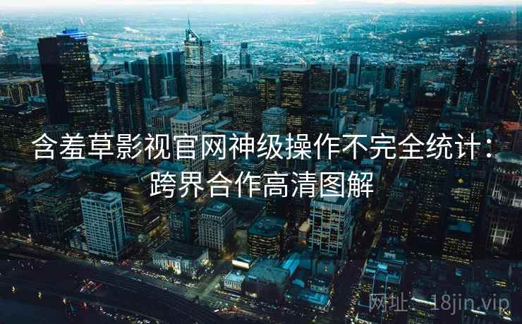 含羞草影视官网神级操作不完全统计：跨界合作高清图解