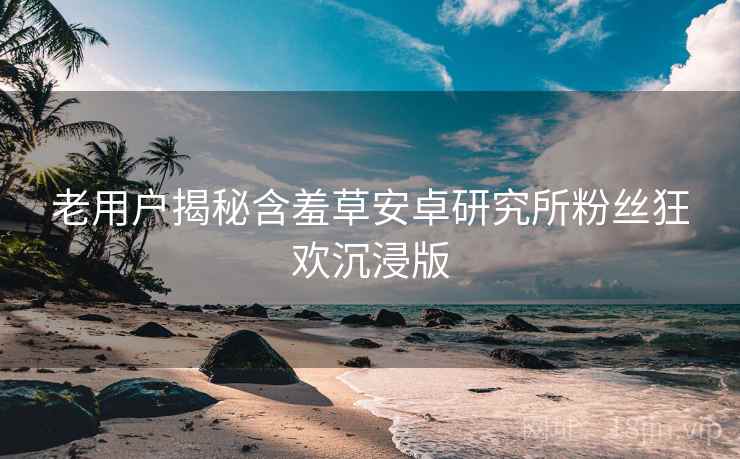 老用户揭秘含羞草安卓研究所粉丝狂欢沉浸版