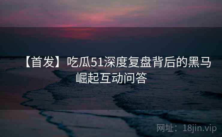 【首发】吃瓜51深度复盘背后的黑马崛起互动问答