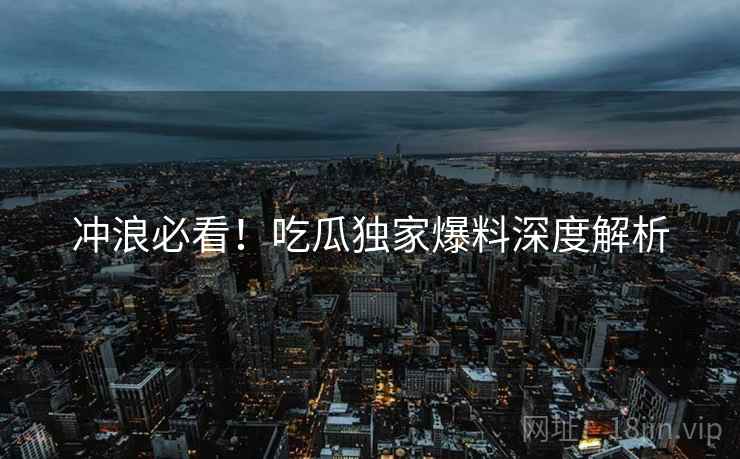 冲浪必看！吃瓜独家爆料深度解析