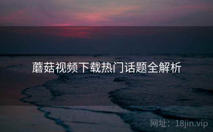 蘑菇视频下载热门话题全解析