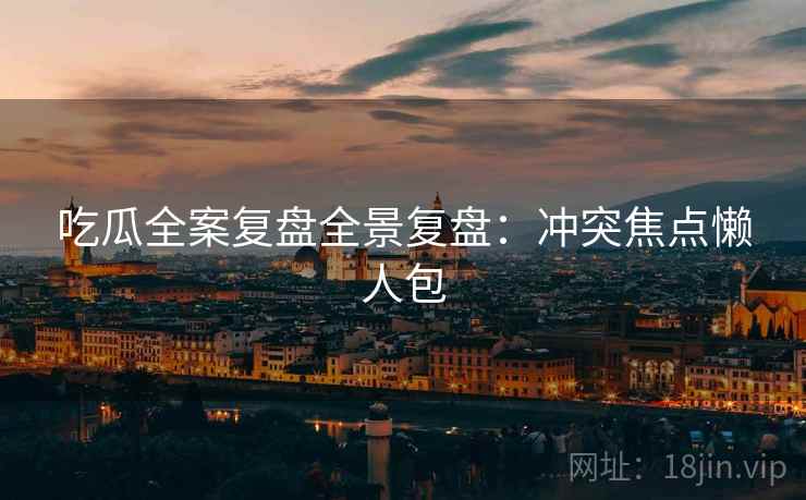 吃瓜全案复盘全景复盘：冲突焦点懒人包