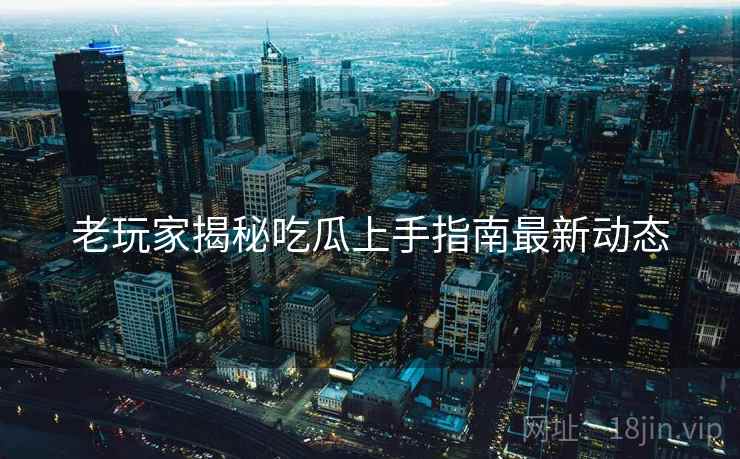 老玩家揭秘吃瓜上手指南最新动态