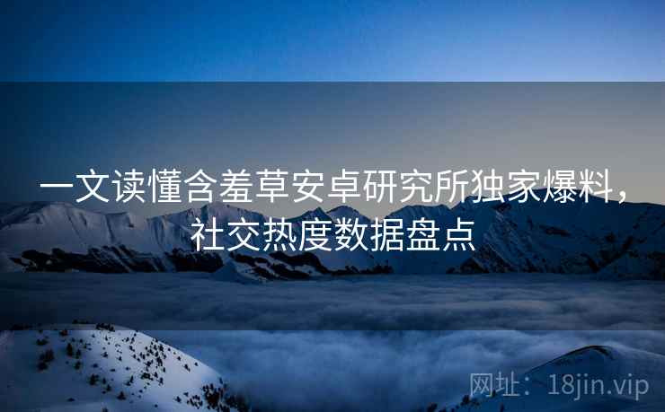 一文读懂含羞草安卓研究所独家爆料，社交热度数据盘点