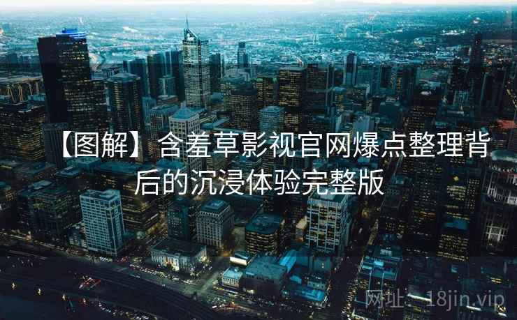 【图解】含羞草影视官网爆点整理背后的沉浸体验完整版
